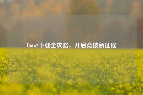 Dota2下载全攻略，开启竞技新征程