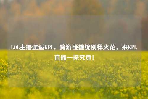 LOL主播邂逅KPL，跨游碰撞绽别样火花，来KPL直播一探究竟！