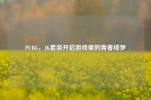 PUBG，JK套装开启游戏里的青春绮梦