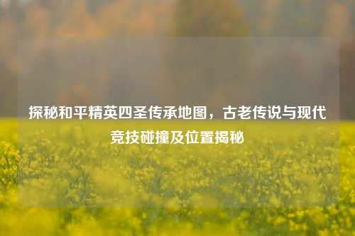 探秘和平精英四圣传承地图，古老传说与现代竞技碰撞及位置揭秘