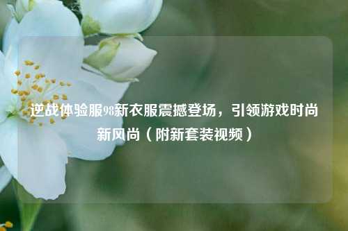 逆战体验服98新衣服震撼登场,引领游戏时尚新风尚(附新套装视频)