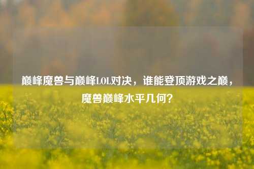 巅峰魔兽与巅峰LOL对决，谁能登顶游戏之巅，魔兽巅峰水平几何？
