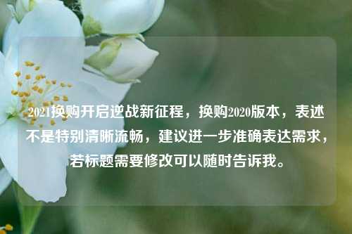 2021换购开启逆战新征程，换购2020版本，表述不是特别清晰流畅，建议进一步准确表达需求，若标题需要修改可以随时告诉我。