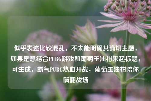 似乎表述比较混乱,不太能明确其确切主题,如果是想结合PUBG游戏和葡萄玉油柑来起标题,可生成,霸气PUBG热血开战,葡萄玉油柑陪你嗨翻战场