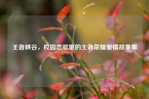 王者峡谷,校园恋歌里的王者荣耀爱情故事集