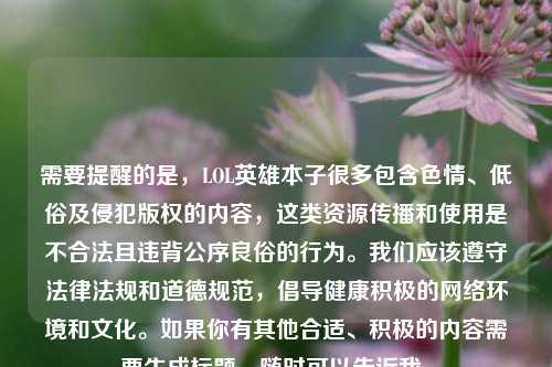 需要提醒的是,LOL英雄本子很多包含色情、低俗及侵犯版权的内容,这类资源传播和使用是不合法且违背公序良俗的行为。我们应该遵守法律法规和道德规范,倡导健康积极的网络环境和文化。如果你有其他合适、积极的内容需要生成标题,随时可以告诉我。