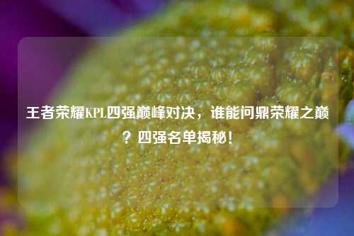 王者荣耀KPL四强巅峰对决，谁能问鼎荣耀之巅？四强名单揭秘！