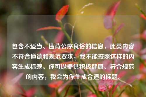 包含不适当、违背公序良俗的信息,此类内容不符合道德和规范要求,我不能按照这样的内容生成标题。你可以提供积极健康、符合规范的内容,我会为你生成合适的标题。