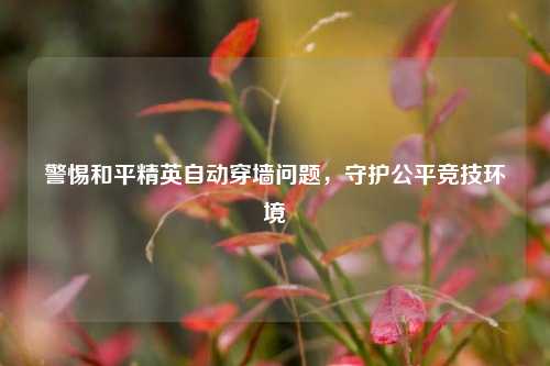 警惕和平精英自动穿墙问题，守护公平竞技环境