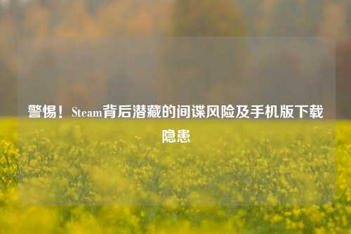 警惕！Steam背后潜藏的间谍风险及手机版下载隐患