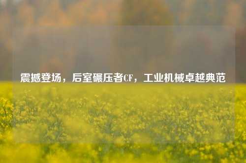 震撼登场,后室碾压者CF,工业机械卓越典范