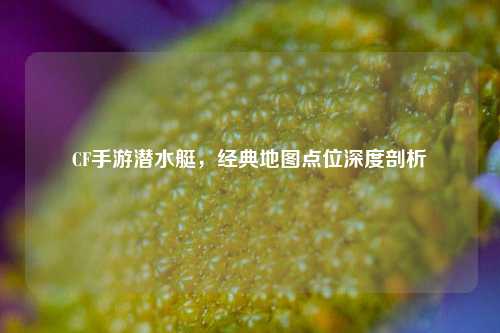 CF手游潜水艇,经典地图点位深度剖析