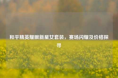 和平精英耀眼新星女套装,赛场闪耀及价格探寻