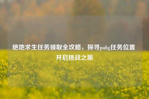 绝地求生任务领取全攻略,探寻pubg任务位置 开启挑战之旅