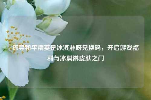 探寻和平精英是冰淇淋呀兑换码,开启游戏福利与冰淇淋皮肤之门
