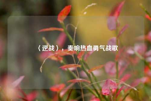 〈逆战〉,奏响热血勇气战歌