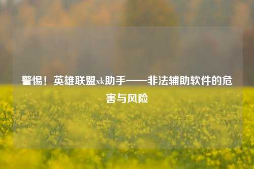 警惕！英雄联盟xk助手——非法辅助软件的危害与风险