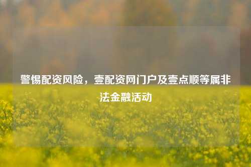警惕配资风险,壹配资网门户及壹点顺等属非法金融活动