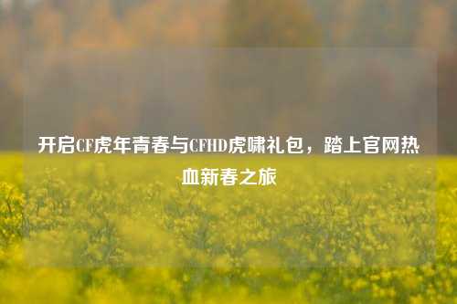 开启CF虎年青春与CFHD虎啸礼包，踏上官网热血新春之旅