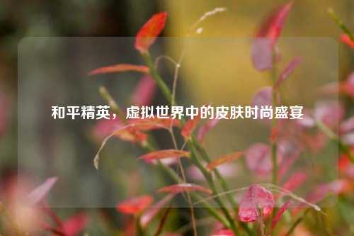 和平精英,虚拟世界中的皮肤时尚盛宴