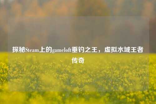 探秘Steam上的gameloft垂钓之王,虚拟水域王者传奇
