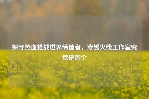 探寻热血枪战世界缔造者,穿越火线工作室究竟是哪个