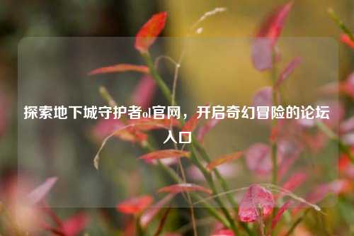 探索地下城守护者ol官网，开启奇幻冒险的论坛入口