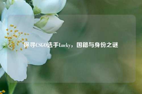 探寻CSGO选手Lucky,国籍与身份之谜