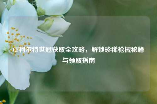 CF柯尔特世冠获取全攻略，解锁珍稀枪械秘籍与领取指南