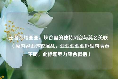 王者荣耀亚亚,峡谷里的独特风姿与莫名关联 (原内容表述较混乱,亚亚亚亚亚框型材表意不明,此标题尽力综合概括)