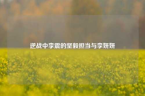 逆战中李震的坚毅担当与李妍妍