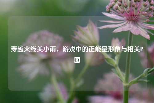 穿越火线关小雨,游戏中的正能量形象与相关P图