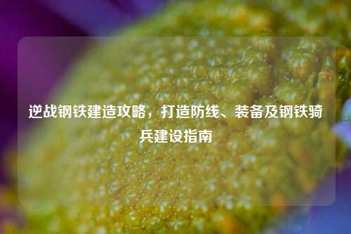逆战钢铁建造攻略,打造防线、装备及钢铁骑兵建设指南