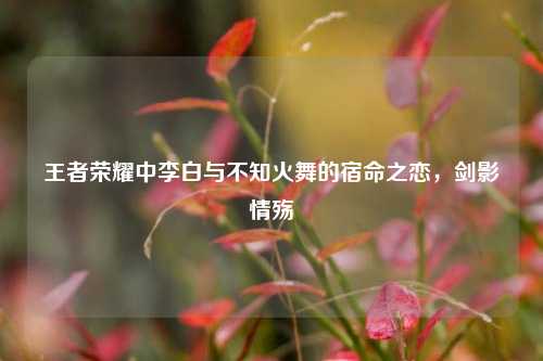 王者荣耀中李白与不知火舞的宿命之恋,剑影情殇