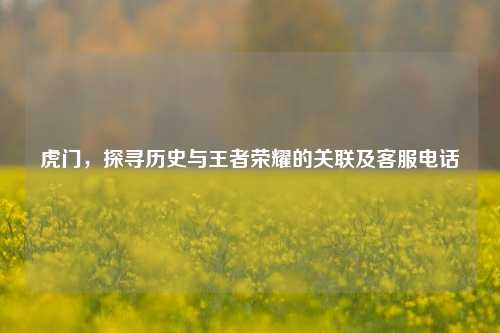 虎门,探寻历史与王者荣耀的关联及客服电话
