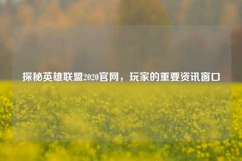 探秘英雄联盟2020官网，玩家的重要资讯窗口
