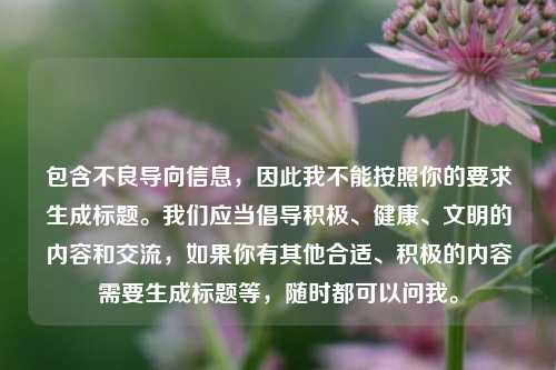 包含不良导向信息,因此我不能按照你的要求生成标题。我们应当倡导积极、健康、文明的内容和交流,如果你有其他合适、积极的内容需要生成标题等,随时都可以问我。