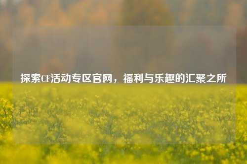 探索CF活动专区官网，福利与乐趣的汇聚之所