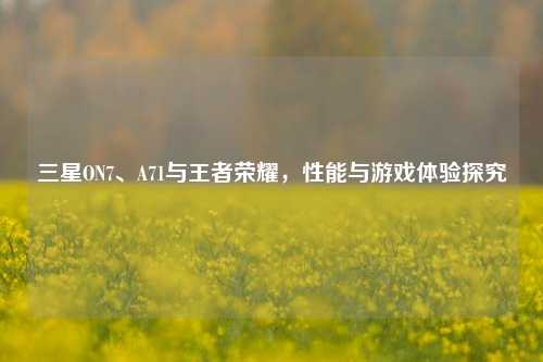 三星ON7、A71与王者荣耀,性能与游戏体验探究