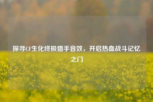 探寻CF生化终极猎手音效,开启热血战斗记忆之门