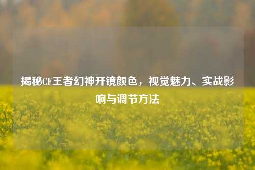 揭秘CF王者幻神开镜颜色,视觉魅力、实战影响与调节方法