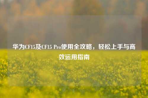 华为CF15及CF15 Pro使用全攻略,轻松上手与高效运用指南
