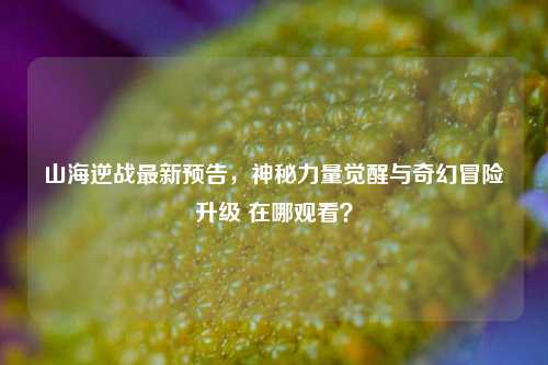 山海逆战最新预告,神秘力量觉醒与奇幻冒险升级 在哪观看?