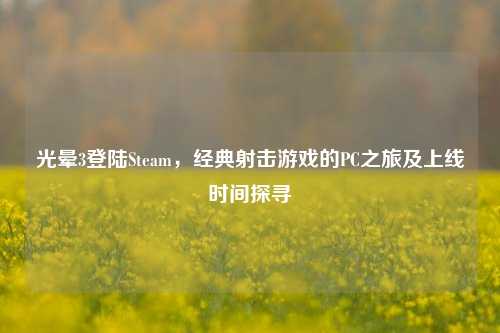 光晕3登陆Steam,经典射击游戏的PC之旅及上线时间探寻