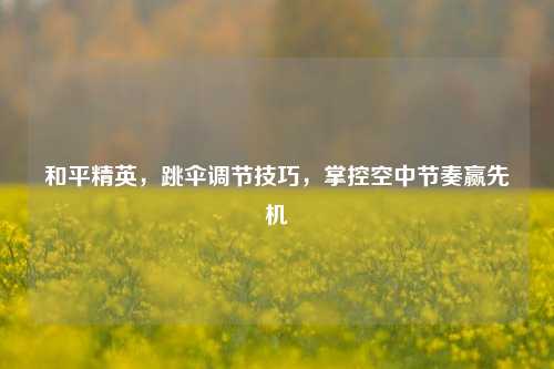 和平精英,跳伞调节技巧,掌控空中节奏赢先机
