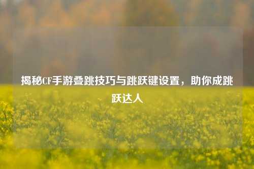 揭秘CF手游叠跳技巧与跳跃键设置,助你成跳跃达人