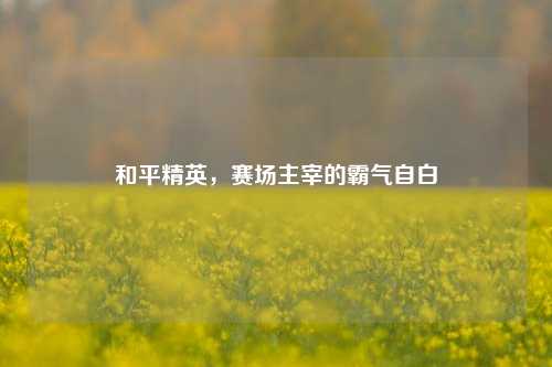 和平精英，赛场主宰的霸气自白