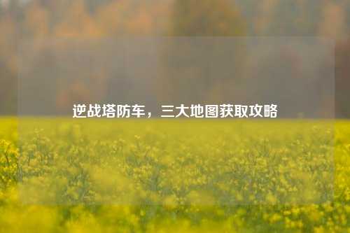 逆战塔防车,三大地图获取攻略