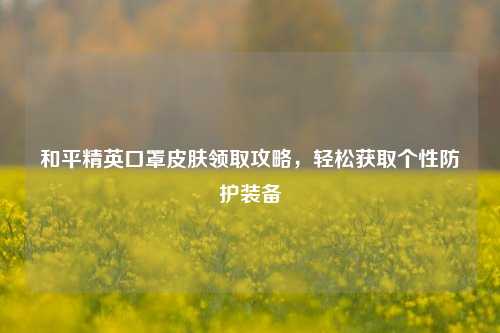 和平精英口罩皮肤领取攻略,轻松获取个性防护装备