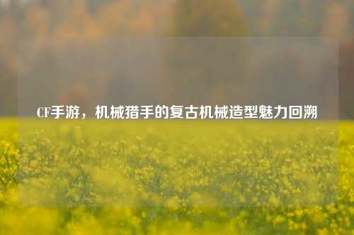 CF手游,机械猎手的复古机械造型魅力回溯
